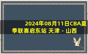 2024年08月11日CBA夏季联赛启东站 天津 - 山西 全场录像